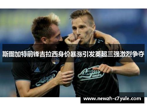 斯图加特前锋吉拉西身价暴涨引发英超三强激烈争夺