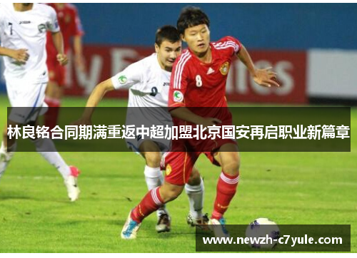 林良铭合同期满重返中超加盟北京国安再启职业新篇章 林良铭合同期满重返中超加盟北京国安再启职业新篇章