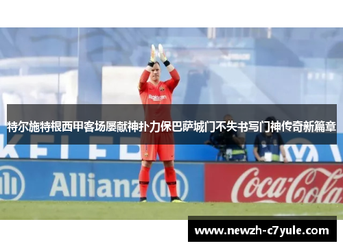 特尔施特根西甲客场屡献神扑力保巴萨城门不失书写门神传奇新篇章 特尔施特根西甲客场屡献神扑力保巴萨城门不失书写门神传奇新篇章